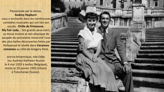 Passionnée par la danse,
Audrey Hepburn
vous a enchanté dans les nombreuses
comédies musicales qui ont fait son
succès : Drôle de frimousse,
My Fair Lady... Ses grands yeux noirs,
sa moue mutine et son physique de
poupée de porcelaine resteront l'une
des plus belles découvertes faites par
Hollywood et révélé dans Vacances
romaines au côté de Gregory Peck.
actrice britannique, née Edda
(ou Audrey) Kathleen Ruston
le 4 mai 1929 à Ixelles (Belgique),
morte le 20 janvier 1993 (63ans)
à Tolochenaz (Suisse).
 