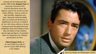 Grande star de Hollywood des
années 1950 et 60, Gregory Peck est
classé par l'American Film
Institute douzième acteur de
légende, grâce à de nombreux rôles
restés célèbres : Duel au soleil, Le
Mur Invisible, Capitaine sans
peur, Vacances romaines,Moby
Dick, Les Canons de Navarone, La
Malédiction ou encore Les Nerfs à
vif. Son rôle le plus célèbre et le plus
marquant pour des générations de
cinéphiles reste celui d'Atticus Finch
dans Du Silence et des Ombres,
personnage qui figure à la première
place du classement des 100 plus
grands héros de films.
Eldred Gregory Peck, né
le 5 avril 1916 à La Jolla et
mort le 12 juin 2003 (87ans)
à Los Angeles,
Dans Les Neiges du Kilimandjaro (1952)
 