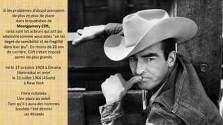 Si les problèmes d'alcool prenaient
de plus en plus de place
dans le quotidien de
Montgomery Clift,
rares sont les acteurs qui ont pu
atteindre comme vous dites "un tel
degré de sensibilité et de fragilité
dans leur jeu". En moins de 20 ans
de carrière, Clift s'était imposé
parmi les plus grands.
né le 17 octobre 1920 à Omaha
(Nebraska) et mort
le 23 juillet 1966 (45ans)
à New York
Films notables
Une place au soleil
Tant qu’il y aura des hommes
Soudain l’été dernier
Les désaxés
 