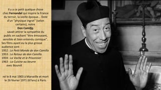 Il y a ce petit quelque chose
chez Fernandel qui inspire la France
du terroir, la vieille époque... Doté
d'un "physique ingrat" (selon
certains), notre
Don Camillo
savait attirer la sympathie du
public en sachant "être émouvant,
sensible et bien entendu comique".
Ses films ayant eu la plus grosse
audience sont :
1952 : Le Petit Monde de don Camillo
1953 : Le Retour de don Camillo
1959 : La Vache et le Prisonnier
1963 : La Cuisine au beurre
avec Bourvil
né le 8 mai 1903 à Marseille et mort
le 26 février 1971 (67ans) à Paris.
 