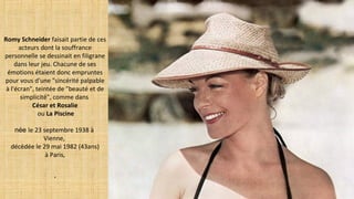 Romy Schneider faisait partie de ces
acteurs dont la souffrance
personnelle se dessinait en filigrane
dans leur jeu. Chacune de ses
émotions étaient donc empruntes
pour vous d'une "sincérité palpable
à l'écran", teintée de "beauté et de
simplicité", comme dans
César et Rosalie
ou La Piscine
née le 23 septembre 1938 à
Vienne,
décédée le 29 mai 1982 (43ans)
à Paris,
.
 