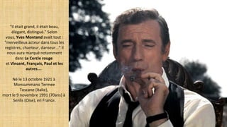"Il était grand, il était beau,
élégant, distingué." Selon
vous, Yves Montand avait tout :
"merveilleux acteur dans tous les
registres, chanteur, danseur..." Il
nous aura marqué notamment
dans Le Cercle rouge
et Vincent, François, Paul et les
autres....
Né le 13 octobre 1921 à
Monsummano Termee
Toscane (Italie),
mort le 9 novembre 1991 (70ans) à
Senlis (Oise), en France.
 