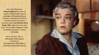 Avec Yves Montand,
Simone Signoret formait un
couple indispensable dans le
paysage cinématographique
français. Considérée comme la
première actrice française
oscarisée (pour Les Chemins de la
haute ville), Signoret avait pour
vous "une certaine élégance" dans
sa manière de jouer : un don
inimitable.
née le 25 mars 1921 à
Wiesbaden (Allemagne)
et morte le
30 septembre 1985 (64ans)
à Autheuil-Authouillet (Eure).
 