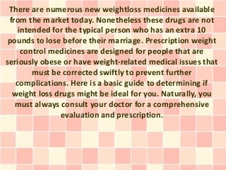 There are numerous new weightloss medicines available
 from the market today. Nonetheless these drugs are not
    intended for the typical person who has an extra 10
 pounds to lose before their marriage. Prescription weight
     control medicines are designed for people that are
seriously obese or have weight-related medical issues that
        must be corrected swiftly to prevent further
   complications. Here is a basic guide to determining if
  weight loss drugs might be ideal for you. Naturally, you
   must always consult your doctor for a comprehensive
               evaluation and prescription.
 