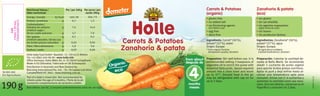 Carrots & Potatoes
Zanahoria & patata
Carrots & Potatoes
Zanahoria & patata
190g
SK-BIO-002
EU-Agriculture
Per/por 100g
160/38
0,7
7,6
3,7
0,1
0,02
1,9
0,03
Per serve/por
ración 190g
304/72
1,3
14,4
7,0
0,2
0,04
3,6
0,06
kJ/kcal
g
g
g
g
g
g
g
Best before: see lid./Consumir preferentemente antes de: ver tapa.
Part of a baby’s mixed diet. Not recommended for
infants under the age of 4 months./Parte de la ali-
mentación complementaria de lactantes y bebés.
Holle baby food GmbH • Baselstr. 11 • CH-4125 Riehen
Tel: +41 (0)61 645 96 00 • www.holle.info
Oﬃce Germany: Hohe-Möhr-Str. 6 • D-79650 Schopfheim
Made in EU (Slovakia)/Fabricado en UE (Eslovaquia)
Distribution in Australia and New Zealand by:
BioLiving International Pty. Ltd. • 76–78 Capital Link Drive
Campbellﬁeld VIC 3061 • www.bioliving.com.au
Zanahoria & patata
(eco)
Carrots & Potatoes
(organic)
Ingredientes: Zanahoria* (50%),
patata* (27%), agua
Origen: Europa
* de agricultura ecológica
(calidad biodinámica, demeter)
Ingredients: Carrot* (50%),
potato* (27%), water
Origin: Europe
* from organic farming
(biodynamic quality, demeter)
• sin gluten
• sin sal añadida
• sin agentes espesantes
(agite antes de usar)
• sin huevo
• sin productos lácteos
• gluten free
• no added salt
• no thickening agents
(stir before use)
• egg free
• dairy free
Preparation: Stir well before use. It is
recommended adding 2 teaspoons of
vegetable oil to enrich the puree with
essential fatty acids. Spoon required
amount into a clean bowl and warm
up to 37°. Unused food in the jar
may be refrigerated with cap on for
up to 2 days.
Preparación: Calentar la cantidad de-
seada al Baño María. Se recomienda
añadir 2 cucharita de aceita vegetal
para aportar ácidos grasos nutritivos.
Agitar el puré y deja enfriar hasta al-
canzar una temperatura apta para
consumir. Iniciar con 2–4 cucharitas y
aumentar la cantidad como sea nece-
sario. Una vez abierto, conservar en el
frigoríﬁco y consumir en 2 días.
GB/SP1/10.10
4
meses
from about
después de
months
Organic
eco
Nutritional Values/
Valor nutricional
Energy/energía
Protein/proteínas
Carbohydrates/
hidratos de carbono
of which sugar/
de los cuales azúcares
Fat/grasas
of which saturates/de las cua-
les ácidos grasos saturados
Fibre/ﬁbra alimentaria
Sodium/sodio
EAN
13mm*30mm
7640104954675
C
M
Y
CM
MY
CY
CMY
K
 