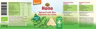 Espinaca con arroz
(eco)
Spinach with Rice
(organic)
Ingredientes: Agua, espinaca* (20%),
arroz* (10%), patata*
Origen: Europa
* de agricultura ecológica
(calidad biodinámica, demeter)
Ingredients: Water, spinach* (20%),
rice* (10%), potatoe*
Origin: Europe
* from organic farming
(biodynamic quality, demeter)
Organic
eco
Per/por 100g
182/43
1,1
8,9
0,3
0,2
0,02
0,6
0,01
Per serve/por
ración 190g
346/82
2,1
16,9
0,6
0,4
0,04
1,1
0,01
kJ/kcal
g
g
g
g
g
g
g
GB/SP1/09.10
Spinach with Rice
Espinaca con arroz
Spinach with Rice
Espinaca con arroz
190g
• sin gluten
• sin sal añadida
• sin agentes espesantes
(agite antes de usar)
• sin huevo
• sin productos lácteos
• gluten free
• no added salt
• no thickening agents
(stir before use)
• egg free
• dairy free
Nutritional Values/Nutrientes
Energy/energia
Protein/proteinas
Carbohydrates/
hidratos de carbono
of which sugar/
de los cuales azucares
Fat/grasas
of which saturates/de las cua-
les acidos grasos saturados
Fibre/ﬁbra alimentaria
Sodium/sodio
SK-BIO-002
EU-Agriculture
Best before: see lid./Consumir preferentemente antes de: ver tapa.
Part of a baby’s mixed diet. Not recommended for
infants under the age of 4 months./Parte de la ali-
mentación complementaria de lactantes y bebés.
Holle baby food GmbH • Baselstr. 11 • CH-4125 Riehen
Tel: +41 (0)61 645 96 00 • www.holle.info
Oﬃce Germany: Hohe-Möhr-Str. 6 • D-79650 Schopfheim
Made in EU (Slovakia)/Fabricado en UE (Eslovaquia)
Distribution in Australia and New Zealand by:
BioLiving International Pty. Ltd. • 76–78 Capital Link Drive
Campbellﬁeld VIC 3061 • www.bioliving.com.au
Preparation: Stir well before use. It is
recommended adding 2 teaspoons of
vegetable oil to enrich the puree with
nutritionally important fatty acids.
Spoon required amount into a clean
bowl and warm up to 37°. Unused
food in the jar may be refrigerated
with cap on for up to 2 days.
Preparación: Calentar la cantidad de-
seada al Baño María. Se recomienda
añadir 2 cucharita de aceita vegetal
para aportar ácidos grasos nutritivos.
Agitar el puré y deja enfriar hasta al-
canzar una temperatura apta para
consumir. Iniciar con 2–4 cucharitas y
aumentar la cantidad como sea nece-
sario. Una vez abierto, conservar en el
frigoríﬁco y consumir en 2 días.
4
meses
from about
después de
months
EAN
13mm*30mm
7640104954651
7640104954651
 