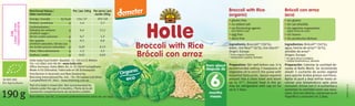Broccoli with Rice
Brócoli con arroz
190g
SK-BIO-002
EU-Agriculture
Per/por 100g
154/37
1,4
6,4
0,7
0,3
0,07
1,3
0,01
Per serve/por
ración 190g
293/69
2,7
12,2
1,3
0,6
0,13
2,5
0,02
kJ/kcal
g
g
g
g
g
g
g
Best before: see lid./Consumir preferentemente antes de: ver tapa.
Part of a baby’s mixed diet. Not recommended for
infants under the age of 4 months./Parte de la ali-
mentación complementaria de lactantes y bebés.
Holle baby food GmbH • Baselstr. 11 • CH-4125 Riehen
Tel: +41 (0)61 645 96 00 • www.holle.info
Oﬃce Germany: Hohe-Möhr-Str. 6 • D-79650 Schopfheim
Made in EU (Slovakia)/Fabricado en UE (Eslovaquia)
Distribution in Australia and New Zealand by:
BioLiving International Pty. Ltd. • 76–78 Capital Link Drive
Campbellﬁeld VIC 3061 • www.bioliving.com.au
Organic
eco
6
meses
from about
después de
months
Brócoli con arroz
(eco)
Broccoli with Rice
(organic)
Ingredientes: Brócoli*1 (50%),
agua, harina de arroz*1 (6%),
almidón de arroz*
Origen: Europa
* de agricultura ecológica
1 calidad biodinámica, demeter
Ingredients: Broccoli*1 (50%),
water, rice ﬂour*1 (6%), rice starch*
Origin: Europe
* from organic farming
1 biodynamic quality, demeter
• sin gluten
• sin sal añadida
• sin agentes espesantes
(agite antes de usar)
• sin huevo
• sin productos lácteos
• gluten free
• no added salt
• no thickening agents
(stir before use)
• egg free
• dairy free
Preparation: Stir well before use. It is
recommended adding 2 teaspoons of
vegetable oil to enrich the puree with
essential fatty acids. Spoon required
amount into a clean bowl and warm
up to 37°. Unused food in the jar
may be refrigerated with cap on for
up to 2 days.
Preparación: Calentar la cantidad de-
seada al Baño María. Se recomienda
añadir 2 cucharita de aceita vegetal
para aportar ácidos grasos nutritivos.
Agitar el puré y deja enfriar hasta al-
canzar una temperatura apta para
consumir. Iniciar con 2–4 cucharitas y
aumentar la cantidad como sea nece-
sario. Una vez abierto, conservar en el
frigoríﬁco y consumir en 2 días.
GB/SP1/10.10
Broccoli with Rice
Brócoli con arroz
Nutritional Values/
Valor nutricional
Energy/energía
Protein/proteínas
Carbohydrates/
hidratos de carbono
of which sugar/
de los cuales azúcares
Fat/grasas
of which saturates/de las cua-
les ácidos grasos saturados
Fibre/ﬁbra alimentaria
Sodium/sodio
EAN
13mm*30mm
7640104955078
C
M
Y
CM
MY
CY
CMY
K
 