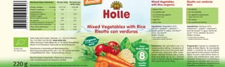 220g
Risotto con verduras
(bio)
Mixed Vegetables
with Rice (organic)
Ingredients: Vegetables 56%
(carrot*1, potatoe*1, spinach*1,
tomato purée*1), water, rice ﬂour*1
(3%), rice starch*
Origin: Europe
* from organic farming
1 biodynamic quality, demeter
Ingredientes: Verduras 56%
(zanahoria*1, patata*1, espinaca*1,
puré de tomate*1), agua, harina de
arroz*1 (3%), almidón de arroz*
Origen: Europa
* de agricultura ecológica
1 calidad biodinámica, demeter
• gluten free
• no added salt
• no thickening agents
(stir before use)
• egg free
• dairy free
• sin gluten
• sin sal añadida
• sin agentes espesantes
(agite antes de usar)
• sin huevo
• sin productos lácteos
Preparation: Stir well before use. It is
recommended adding 2 teaspoons of
vegetable oil to enrich the puree with
nutritionally important fatty acids.
Spoon required amount into a clean
bowl and warm up to 37°. Unused
food in the jar may be refrigerated
with cap on for up to 2 days.
Organic
eco
Per/por 100g
172/41
0,8
7,3
2,8
0,2
0,05
1,6
0,03
Per serve/por
ración 220g
379/89
1,5
13,9
5,3
0,4
0,1
3,0
0,05
Nutritional Values/Nutrientes
Energy/energia
Protein/proteinas
Carbohydrates/
hidratos de carbono
of which sugar/
de los cuales azucares
Fat/grasas
of which saturates/de las cua-
les acidos grasos saturados
Fibre/ﬁbra alimentaria
Sodium/sodio
kJ/kcal
g
g
g
g
g
g
g
Mixed Vegetables with Rice
Risotto con verduras
después del
meses
from
months
SK-BIO-002
EU-Agriculture
Best before: see lid./Consumir preferentemente antes de: ver tapa.
Holle baby food GmbH • Baselstr. 11 • CH-4125 Riehen
Tel: +41 (0)61 645 96 00 • www.holle.info
Oﬃce Germany: Hohe-Möhr-Str. 6 • D-79650 Schopfheim
Made in EU (Slovakia)/Fabricado en UE (Eslovaquia)
Distribution in Australia and New Zealand by:
BioLiving International Pty. Ltd. • 76–78 Capital Link Drive
Campbellﬁeld VIC 3061 • www.bioliving.com.au
GB/SP01/09.10
Preparación: Calentar la cantidad de-
seada al Baño María. Se recomienda
añadir 2 cucharita de aceita vegetal
para aportar ácidos grasos nutritivos.
Agitar el puré y deja enfriar hasta al-
canzar una temperatura apta para
consumir. Iniciar con 2–4 cucharitas y
aumentar la cantidad como sea nece-
sario. Una vez abierto, conservar en el
frigoríﬁco y consumir en 2 días.
Part of a baby’s mixed diet./Parte de la alimenta-
ción complementaria de lactantes y bebés.
Mixed Vegetables with Rice
Risotto con verduras
8
EAN
13mm*30mm
7640104955696
7640104955696
 