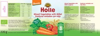 Mixed Vegetables with Millet
Verduras variadas con mijo
220g
Per/por 100g
179/42
1,2
7,9
2,4
0,3
0,06
1,6
0,02
Per serve/por
ración 220g
393/93
2,3
15,0
4,6
0,6
0,11
3,0
0,04
kJ/kcal
g
g
g
g
g
g
g
SK-BIO-002
EU-Agriculture
Best before: see lid./Consumir preferentemente antes de: ver tapa.
Holle baby food GmbH • Baselstr. 11 • CH-4125 Riehen
Tel: +41 (0)61 645 96 00 • www.holle.info
Oﬃce Germany: Hohe-Möhr-Str. 6 • D-79650 Schopfheim
Made in EU (Slovakia)/Fabricado en UE (Eslovaquia)
Distribution in Australia and New Zealand by:
BioLiving International Pty. Ltd. • 76–78 Capital Link Drive
Campbellﬁeld VIC 3061 • www.bioliving.com.au
Part of a baby’s mixed diet./Parte de la alimenta-
ción complementaria de lactantes y bebés.
Mixed Vegetables with Millet
Verduras variadas con mijo
Organic
eco
después del
meses
from
months
8
Verduras variadas con
mijo (bio)
Mixed Vegetables with
Millet (organic)
Ingredients: Water, vegetables 41%
(carrot*, spinach*, tomato*), millet
ﬂakes* (4%), millet ﬂour* (3%)
Origin: Europe
* from organic farming
(biodynamic quality, demeter)
Ingredientes: Agua, verduras 41%
(zanahoria*, espinaca*, tomate*),
copos de mijo* (4%), harina de mijo*
(3%)
Origen: Europa
* de agricultura ecológica
(calidad biodinámica, demeter)
• gluten free
• no added salt
• no thickening agents
(stir before use)
• egg free
• dairy free
• sin gluten
• sin sal añadida
• sin agentes espesantes
(agite antes de usar)
• sin huevo
• sin productos lácteos
Preparation: Stir well before use. It is
recommended adding 2 teaspoons of
vegetable oil to enrich the puree with
essential fatty acids. Spoon required
amount into a clean bowl and warm
up to 37°. Unused food in the jar
may be refrigerated with cap on for
up to 2 days.
GB/SP01/10.10
Preparación: Calentar la cantidad de-
seada al Baño María. Se recomienda
añadir 2 cucharita de aceita vegetal
para aportar ácidos grasos nutritivos.
Agitar el puré y deja enfriar hasta al-
canzar una temperatura apta para
consumir. Iniciar con 2–4 cucharitas y
aumentar la cantidad como sea nece-
sario. Una vez abierto, conservar en el
frigoríﬁco y consumir en 2 días.
Nutritional Values/
Valor nutricional
Energy/energía
Protein/proteínas
Carbohydrates/
hidratos de carbono
of which sugar/
de los cuales azúcares
Fat/grasas
of which saturates/de las cua-
les ácidos grasos saturados
Fibre/ﬁbra alimentaria
Sodium/sodio
EAN
13mm*30mm
7640104955771
C
M
Y
CM
MY
CY
CMY
K
 