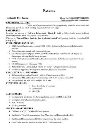 Resume
Kottapalli Devi Prasad Phone No:09882618827/9912200858
Email:kottapalliprasad70@gmail.com
CARRIER OBJECTIVES:
To be a part of a progressive firm offering opportunity for carrier advancement and
Professional growth and which will help me gain sufficient knowledge.
EXPERIENCE:
Presently I am working in “Unichem Laboratories Limited”, Baddi as Officer-Quality control in Finish
Product Department (From July 2014 to Till to Present).
I Worked in “Pharmaffiliates Analytics And Synthetics Limited” as Executive -Analytics (From Jan 2013
to July 2014).
INSTRUMENTS HANDLING :
 HPLC-Agilent Technologies (Agilent 1100&1260) with Open lab EZ chrome and chemistation
software.
 Waters Separation module with Empower Software.
 Gas Chromatography (Agilent 7890 A&6890 N&Perkin Elmer) with Open lab EZ chrome and
chemistation software, Total Chrome software.
 FT-IR Spectrophotometer (Shimadzu), Dissolution apparatus (Labindia and Electro lab with auto
sampler).
 UV-VIS Spectroscopy (Shimadzu 1700).
 Autotitrator and Lab India K.F titrate, pH meter. Halogen moisture Analyzer.
 Tab density Apparatus, Disintegration Apparatus, Brookfield Viscometer.
EDUCATION QUALIFICATION:
 B.Pharmacy from Andhra University with 69.0 % and pass out in 2012.
 Intermediate (M.P.C) from board of intermediate with 78.8% and pass out in 2008.
 10 class from S.S.C with 70.0% and pass out in 2006.
COMPUTER SKILLS:
 Basic Knowledge of computer
 Caliber Lims
 M.S.Office
AUDIT FACED :
 Medicine and healthcare products regulatory agency (M.H.R.A (U.K)).
 Medicines control council (South Africa).
 WHO (Geneva).
 TGA (Australia).
SKILLS AND ATTRIBUTES:
 Calibration of HPLC& Gas chromatography
 Analysis of Finished products and Raw Materials and Dissolution Profile..
 Handling and Documentation of OOS investigation and Deviation, Incident.
 Qualification working standard By using HPLC, Titration methods.
 
