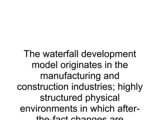 The waterfall development model originates in the manufacturing and construction industries; highly structured physical environments in which after-the-fact changes are prohibitively costly, if not impossible. Since no formal software development methodologies existed at the time, this hardware-oriented model was simply adapted for software development. 