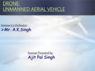 DRONE:
UNMANNED AERIAL VEHICLE
Seminar Co-Ordinator:
Mr. A.K.Singh
Seminar Presented by:
Ajit Pal Singh
 