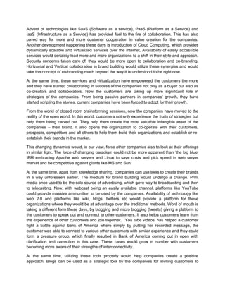 Advent of technologies like SaaS (Software as a service), PaaS (Platform as a Service) and
IaaS (Infrastructure as a Service) has provided fuel to the fire of collaboration. This has also
paved way for more and more customer cooperation in value creation for the companies.
Another development happening these days is introduction of Cloud Computing, which provides
dynamically scalable and virtualized services over the internet. Availability of easily accessible
services would certainly lead more and more organizations to a shift in their style and approach.
Security concerns taken care of, they would be more open to collaboration and co-branding.
Horizontal and Vertical collaboration in brand building would utilize these synergies and would
take the concept of co-branding much beyond the way it is understood to be right now.
At the same time, these services and virtualization have empowered the customers the more
and they have started collaborating in success of the companies not only as a buyer but also as
co-creators and collaborators. Now the customers are taking up more significant role in
strategies of the companies. From being passive partners in companies’ growth, they have
started scripting the stories, current companies have been forced to adopt for their growth.
From the world of closed room brainstorming sessions, now the companies have moved to the
reality of the open world. In this world, customers not only experience the fruits of strategies but
help them being carved out. They help them create the most valuable intangible asset of the
companies – their brand. It also opens the organization to co-operate with their customers,
prospects, competitors and all others to help them build their organizations and establish or re-
establish their brands in the market.
This changing dynamics would, in our view, force other companies also to look at their offerings
in similar light. The force of changing paradigm could not be more apparent than ‘the big blue’
IBM embracing Apache web servers and Linux to save costs and pick speed in web server
market and be competitive against giants like MS and Sun.
At the same time, apart from knowledge sharing, companies can use tools to create their brands
in a way unforeseen earlier. The medium for brand building would undergo a change. Print
media once used to be the sole source of advertising, which gave way to broadcasting and then
to telecasting. Now, with webcast being an easily available channel, platforms like YouTube
could provide massive ammunition to be used by the companies. Availability of technology like
web 2.0 and platforms like wiki, blogs, twitters etc would provide a platform for these
organizations where they would be at advantage over the traditional methods. Word of mouth is
taking a different form these days, by blogging and micro blogging (tweets) giving a platform to
the customers to speak out and connect to other customers. It also helps customers learn from
the experience of other customers and join together. ‘You tube videos’ has helped a customer
fight a battle against bank of America where simply by putting her recorded message, the
customer was able to connect to various other customers with similar experience and they could
form a pressure group, which finally resulted in Bank of America coming out in open with
clarification and correction in this case. These cases would grow in number with customers
becoming more aware of their strengths of interconnectivity.
At the same time, utilizing these tools properly would help companies create a positive
approach. Blogs can be used as a strategic tool by the companies for inviting customers to
 