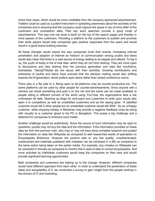 share their views, which would be more creditable than the company sponsored advertisement.
Twitters could be used as a potent instrument in spreading awareness about the activities of the
companies and in ensuring that the company could capture the space in top of mind affair of the
customers and competitors alike. Paid key word searches provide a good mode of
advertisement. This way one can book a berth on the top of the search pages and thereby in
mind spaces of the customers. Providing a platform to the customers to publish and promote
their white papers would help companies gain positive responses from the users and would
result in a good brand building exercise.
All these changes would impact the way companies build their brands. Increasing internet
penetration and adoption of internet as medium of communication among youths and teens
would also mean that there is a vast source of energy waiting to be tapped and utilized. To top it
up, the youth of today is full of new idea, which they do not mind sharing. They are more open
to discussions and idea sharing than the previous generation and sites like mouthshut,
brandadda, TakingITGlobal etc are abuzz with their activities. Growing contributions and
enterprise of youths and teens have ensured that the decision making would also shifting
towards the N-generation, which prefers open doors rather than closed conference rooms.
There also is a flip side to it. Being open to all platforms may be counter-productive too. The
same platforms can be used by other people for counter-advertisements. Since anyone with a
camera can shoot something and post it on the net and the same can be made available to
people sitting in different corners of the world using YouTube, the organizations face a risk
unforeseen till date. Opening up blogs for end-users and customers to write upon would also
open it to competitors as well as unsatisfied customers and as the saying goes: “A satisfied
customer would tell 3 other people but an unsatisfied customer would tell 3000”. So an unhappy
customer, while enjoying holiday in Bahamas may provide a negative feedback (may be along
with visuals) to a customer glued to his PC in Bangalore. This poses a big challenge and a
deterrent for companies to embrace such media.
Another challenge would be authenticity. Since the source of such information may be open to
questions, purists may not buy the idea and the information. If the information provided on these
sites be from the common man, who may or may not have done complete research and posted
the information on sites like Wikipedia as compared to well researched words of specialists on
Encyclopedia Britannica. However the positive side is: any low quality, unauthenticated,
unwarranted and materials published with mistakes can be corrected in a jiffy as compared to
the same action being taken on the earlier media. For example, any mistake on Wikipedia can
be corrected in minutes as compared to months that it used to take to correct encyclopedia. And
more activities by interlinked customers would keep the companies on their toes and would
provide significant learning opportunities.
Both companies and customers are waking up to the change. However, different companies
would have different approach from each other. In order to understand the penetration of these
ideas and acceptability of it, we conducted a survey to gain insight from the people working in
the domain of IT and marketing.
 