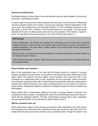 Opinions of professionals
We started working on these ideas of ours and wanted to get our ideas validated. A survey was
conducted – the findings are below:
In order to take into account the views of people who have been in the forefront of IT/Marketing
and have valuable insight of the market, a survey was conducted. Primary respondents of this
survey were the entrepreneurs and executives working in IT and marketing companies in the
age range of 20-60 Years. However it was focused primarily to the people in the age group
between 20-40 years as these people would be the prime players in the markets in years to
come. The age group breakup was as given in the chart. (Please refer to figure 1)
Methodology
Online collaboration was chosen as a medium for conducting survey for the ease of reaching
people and faster turn-around time. This medium also ensures that our survey is not limited to a
localized geography. We were able to collect opinions from people sitting across geographical
boundaries and domain.
Almost a dozen of questions were asked ranging from questions pertaining to present situation to
the situation 5 years in future.
Total 45 responses were received. These responses are being presented in this paper along with
the questions asked.
Brand Creation and Customers
Most of the respondents were of the view that the brands would be a product of synergy
between companies and consumers. As had been in the past and has been talked about in the
paper before, the exercise of brand creation would transcend from being the forte of the
companies to a collaborative effort of both companies and the consumers, where consumers
and customers would play active role in determining brand personality rather than being passive
recipient with utilitarian approach. Even while providing opinions on the media to be used for
brand creation, respondents opted for confluence of traditional media and internet enabled new
technologies.
Where almost 60% of respondents agreed to the idea of synergy between consumers and
companies for brand creation, a whopping 85% opine that the technology would work hands-in-
hands with the traditional methods. The idea of technology not being able to play a significant
role was rejected by 98% of the respondents. (Refer to figure 2 and 3)
Will the companies open up?
When asked about usage of open sources by companies, 58% respondents are of the opinion
that companies and consumers, both, would like to have open sources in their folds. Only 13%
people feel that open source does not have such a promising future. Though the reasons may
 
