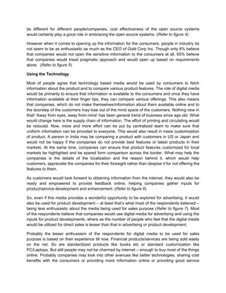 be different for different people/companies, cost effectiveness of the open source systems
would certainly play a good role in embracing the open source systems. (Refer to figure 4)
However when it comes to opening up the information for the consumers, people in industry do
not seem to be as enthusiastic as much as the CEO of Gold Corp Inc. Though only 6% believe
that companies would not open the sensitive information to the consumers at all, 65% believe
that companies would tread pragmatic approach and would open up based on requirements
alone. (Refer to figure 5)
Using the Technology
Most of people agree that technology based media would be used by consumers to fetch
information about the product and to compare various product features. The role of digital media
would be primarily to ensure that information is available to the consumers and once they have
information available at their finger tips, they can compare various offerings. This also means
that companies, which do not make themselves/information about them available online and to
the doorstep of the customers may lose out of the mind space of the customers. Nothing new in
that! ‘Away from eyes, away from mind’ has been general trend of business since age old. What
would change here is the supply chain of information. The effort of printing and circulating would
be reduced. Now, more and more effort can be put by centralized team to make sure that
uniform information can be provided to everyone. This would also result in mass customization
of product. A person in India may be comparing a product with customers in US or Japan and
would not be happy if the companies do not provide best features or latest products in their
markets. At the same time, companies can ensure that product features customized for local
markets be highlighted and be spared form comparison across the border. What may help the
companies is the details of the localization and the reason behind it, which would help
customers, appreciate the companies for their foresight rather than despise it for not offering the
features to them.
As customers would look forward to obtaining information from the internet, they would also be
ready and empowered to provide feedback online, helping companies gather inputs for
product/service development and enhancement. (Refer to figure 6)
So, even if this media provides a wonderful opportunity to be explored for advertising, it would
also be used for product development – at least that’s what most of the respondents believed –
being less enthusiastic about the media being used for sales purpose (Refer to figure 7). Most
of the respondents believe that companies would use digital media for advertising and using the
inputs for product developments, where as the number of people who feel that the digital media
would be utilized for direct sales is lesser than that in advertising or product development.
Probably the lesser enthusiasm of the respondents for digital media to be used for sales
purpose is based on their experience till now. Financial products/services are being sold easily
on the net. So are standardized products like books etc or standard customization like
PC/Laptops. But still people may not be charmed by internet – enough to buy most of the things
online. Probably companies may look into other avenues like better technologies, sharing cost
benefits with the consumers or providing more information online or providing good service
 