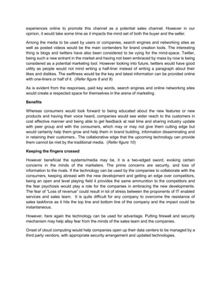 experiences online to promote this channel as a potential sales channel. However in our
opinion, it would take some time as it impacts the mind set of both the buyer and the seller.
Among the media to be used by users or companies, search engines and networking sites as
well as posted videos would be the main contenders for brand creation tools. The interesting
thing is blogs and twitters have also been considered to be vying for the mind-space. Twitter,
being such a new entrant in the market and having not been embraced by mass by now is being
considered as a potential marketing tool. However looking into future, twitters would have good
utility as people would not mind writing a half-liner instead of writing a paragraph about their
likes and dislikes. The swiftness would be the key and latest information can be provided online
with one-liners or half of it. (Refer figure 8 and 9)
As is evident from the responses, paid key words, search engines and online networking sites
would create a respected space for themselves in the arena of marketing.
Benefits
Whereas consumers would look forward to being educated about the new features or new
products and having their voice heard, companies would see wider reach to the customers in
cost effective manner and being able to get feedback at real time and sharing industry update
with peer group and with the consumers, which may or may not give them cutting edge but
would certainly help them grow and help them in brand building, information disseminating and
in retaining their customers.. The collaborative edge that the upcoming technology can provide
them cannot be met by the traditional media. (Refer figure 10)
Keeping the fingers crossed
However beneficial the systems/media may be, it is a two-edged sword, evoking certain
concerns in the minds of the marketers. The prime concerns are security, and loss of
information to the rivals. If the technology can be used by the companies to collaborate with the
consumers, keeping abreast with the new development and getting an edge over competitors,
being an open and level playing field it provides the same ammunition to the competitors and
the fear psychosis would play a role for the companies in embracing the new developments.
The fear of “Loss of revenue” could result in lot of stress between the proponents of IT enabled
services and sales team. It is quite difficult for any company to overcome the resistance of
sales taskforce as it hits the top line and bottom line of the company and the impact could be
instantaneous.
However, here again the technology can be used for advantage. Putting firewall and security
mechanism may help allay fear from the minds of the sales team and the companies.
Onset of cloud computing would help companies open up their data centers to be managed by a
third party vendors, with appropriate security arrangement and updated technologies.
 