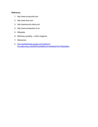 Reference:
1. http://www.linuxpundit.com
2. http://www.time.com
3. http://opensource.nokia.com/
4. http://www.prnewswire.co.uk
5. Wikipedia
6. McKinsey quarterly – online magazine
7. Wikinomics
8. http://spreadsheets.google.com/viewform?
hl=en&formkey=dDd5NFRJZXM0MUVFWXRKbEFiN1FRQkE6MA..
 