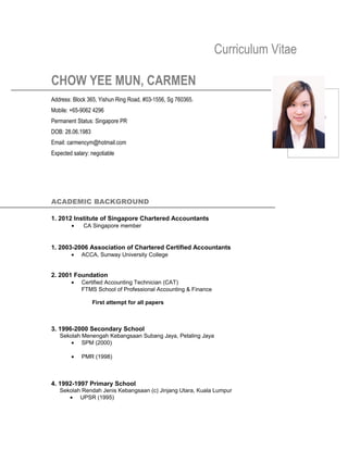 Curriculum Vitae
CHOW YEE MUN, CARMEN
Address: Block 365, Yishun Ring Road, #03-1556, Sg 760365.
Mobile: +65-9062 4296
Permanent Status: Singapore PR
DOB: 28.06.1983
Email: carmencym@hotmail.com
Expected salary: negotiable
ACADEMIC BACKGROUND
1. 2012 Institute of Singapore Chartered Accountants
• CA Singapore member
1. 2003-2006 Association of Chartered Certified Accountants
• ACCA, Sunway University College
2. 2001 Foundation
• Certified Accounting Technician (CAT)
FTMS School of Professional Accounting & Finance
First attempt for all papers
3. 1996-2000 Secondary School
Sekolah Menengah Kebangsaan Subang Jaya, Petaling Jaya
• SPM (2000)
• PMR (1998)
4. 1992-1997 Primary School
Sekolah Rendah Jenis Kebangsaan (c) Jinjang Utara, Kuala Lumpur
• UPSR (1995)
 