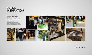 UNDER ARMOUR
Within this campaign we utilised our
industrial design and in-house structural
expertise to produce all of these various
stands and displays.
This campaign provides an eye 	
catching and engaging feature within
each store, and highlights key products.
RETAIL
INSPIRATION
 