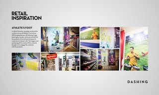 RETAIL
INSPIRATION
ATHLETE’S FOOT
A vibrant footwear campaign produced for
a roll out across all Athlete’s Foot stores.
With hanging banners, 3D lettering, Image
board signs, counter cards and wonderfully
fun podiums of 1st, 2nd and 3rd place for
customers to interact with. The imagery and
positioning of the in-store POS is cleverly
thought out to engage the customer
with the products.
 