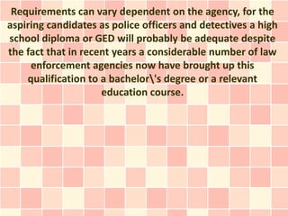 Requirements can vary dependent on the agency, for the
aspiring candidates as police officers and detectives a high
school diploma or GED will probably be adequate despite
the fact that in recent years a considerable number of law
     enforcement agencies now have brought up this
    qualification to a bachelor's degree or a relevant
                     education course.
 