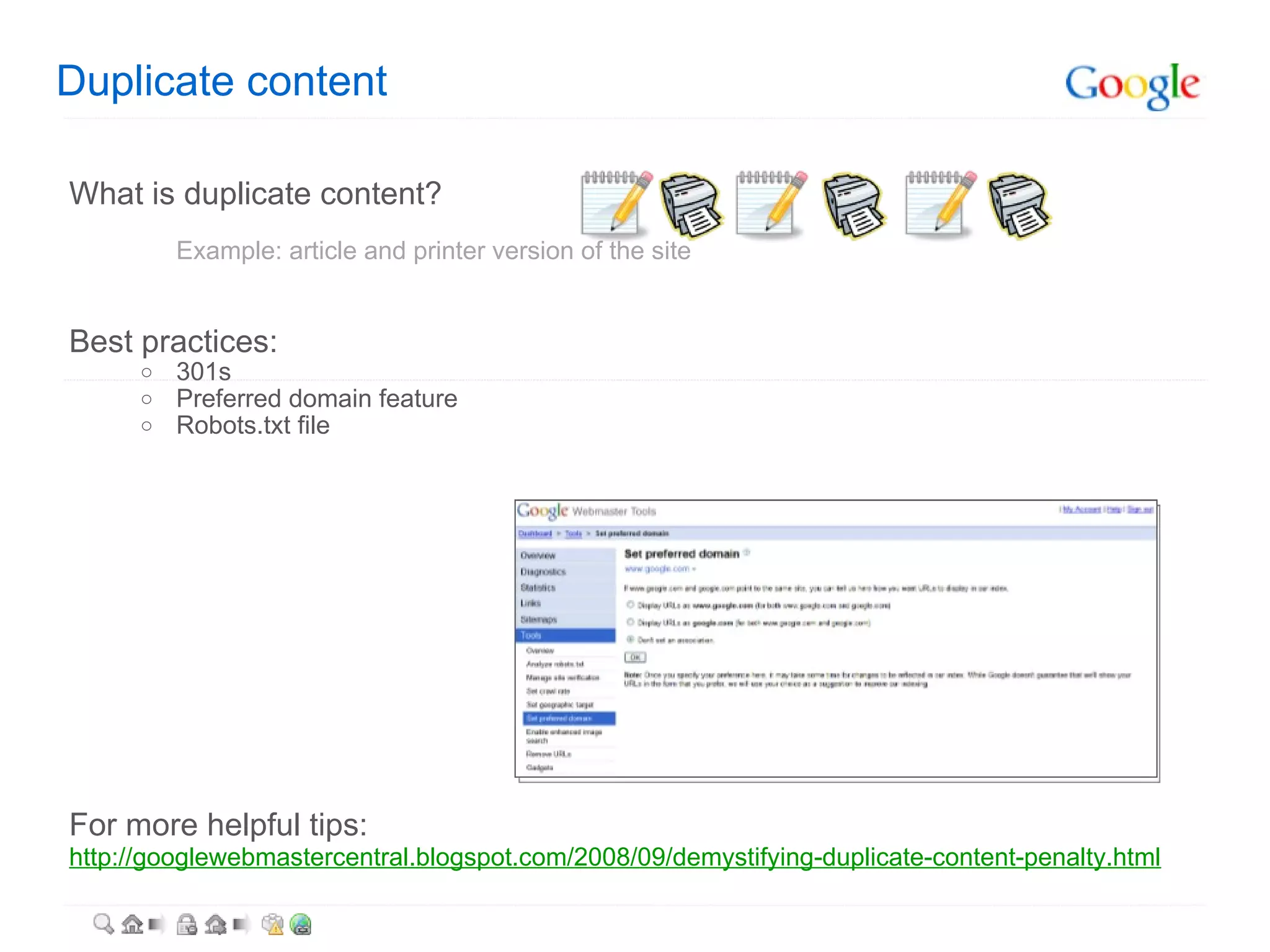 Duplicate content What is duplicate content? Example: article and printer version of the site Best practices: 301s Preferred domain feature Robots.txt file For more helpful tips: http://googlewebmastercentral.blogspot.com/2008/09/demystifying-duplicate-content-penalty.html   