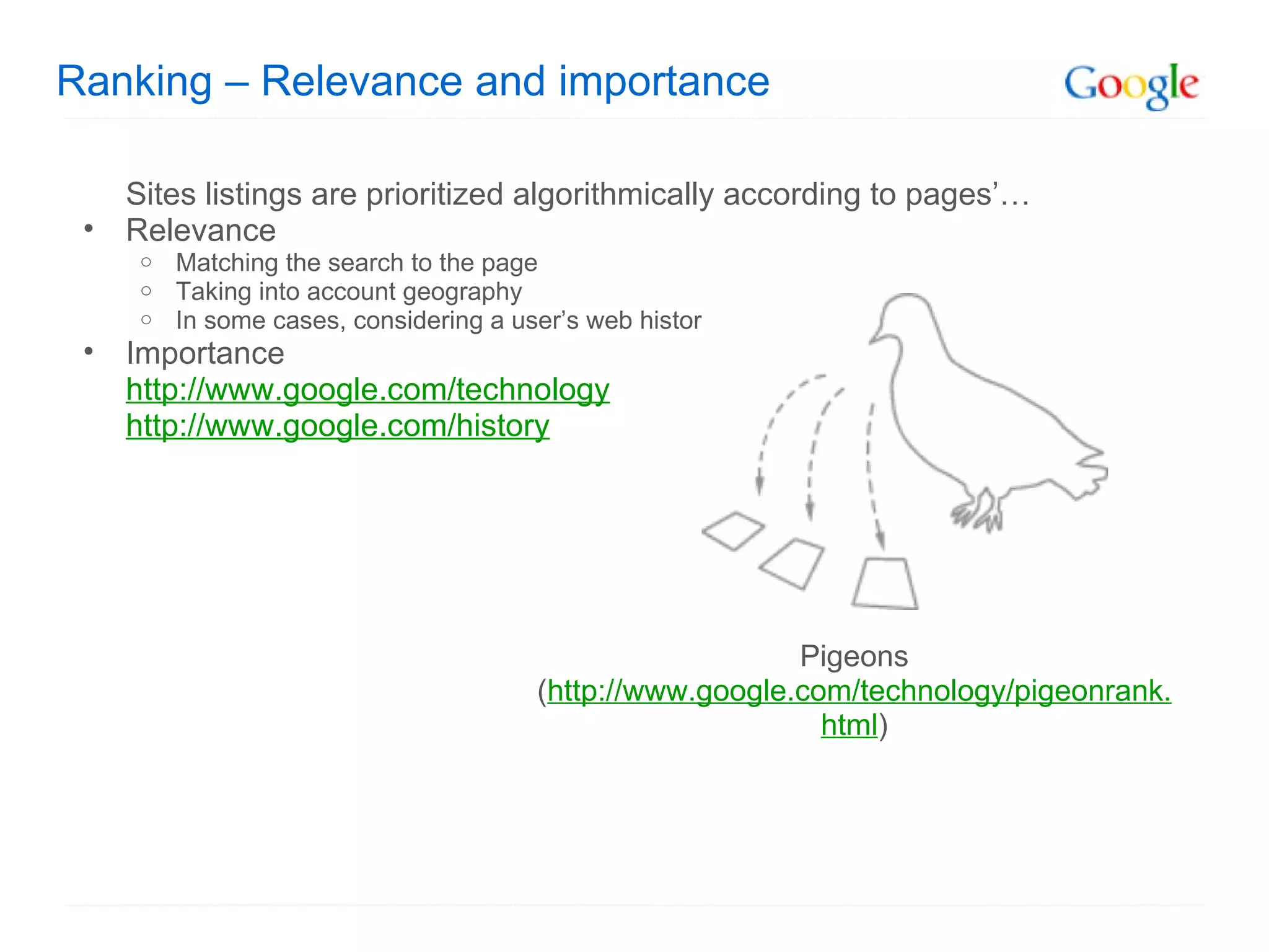 Ranking – Relevance and importance Sites listings are prioritized algorithmically according to pages’… Relevance Matching the search to the page Taking into account geography In some cases, considering a user’s web history Importance http://www.google.com/technology   http://www.google.com/history   Pigeons ( http://www.google.com/technology/pigeonrank.html ) 