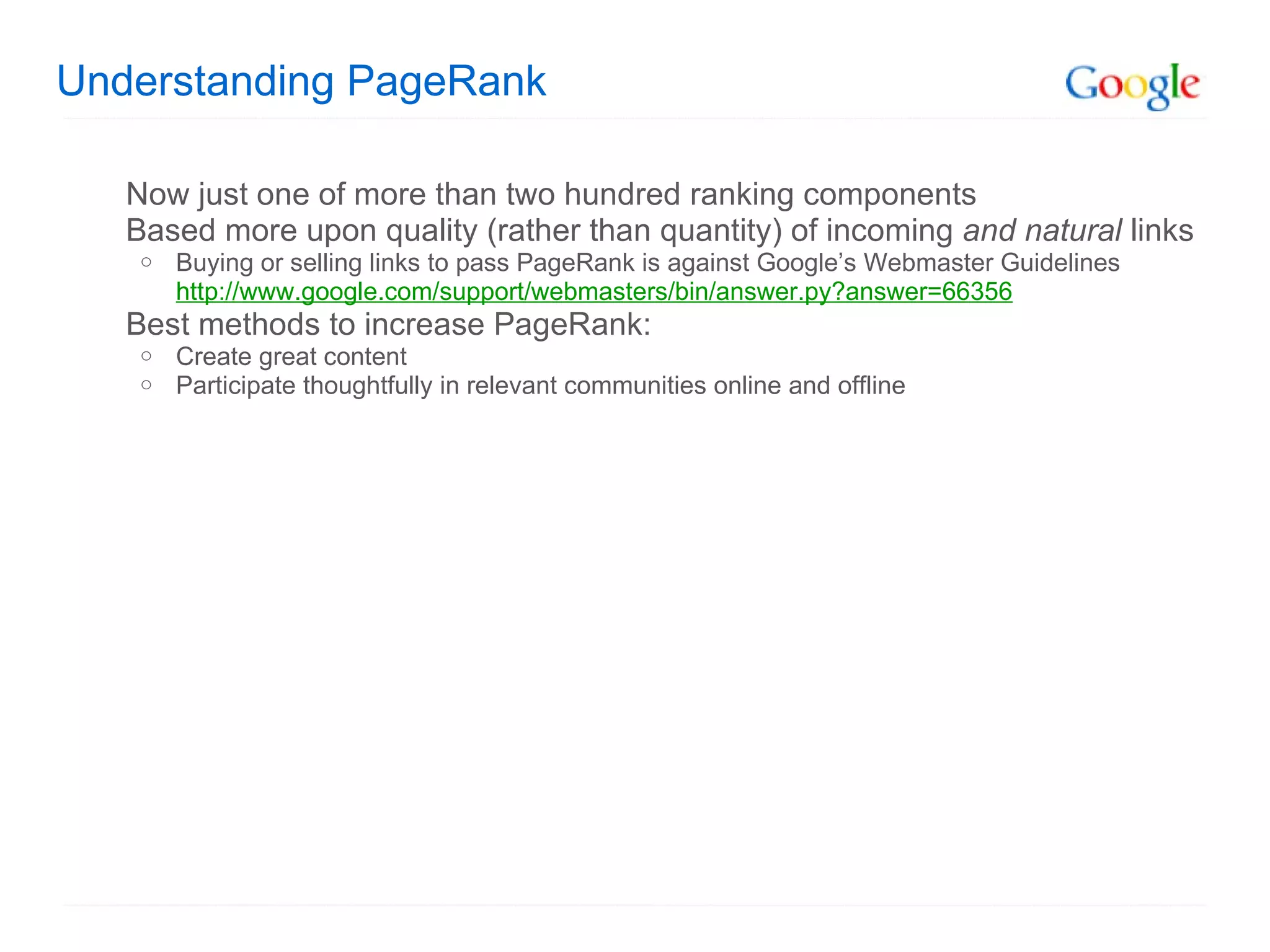 Understanding PageRank Now just one of more than two hundred ranking components Based more upon quality (rather than quantity) of incoming  and natural  links Buying or selling links to pass PageRank is against Google’s Webmaster Guidelines http://www.google.com/support/webmasters/bin/answer.py?answer=66356 Best methods to increase PageRank: Create great content Participate thoughtfully in relevant communities online and offline 