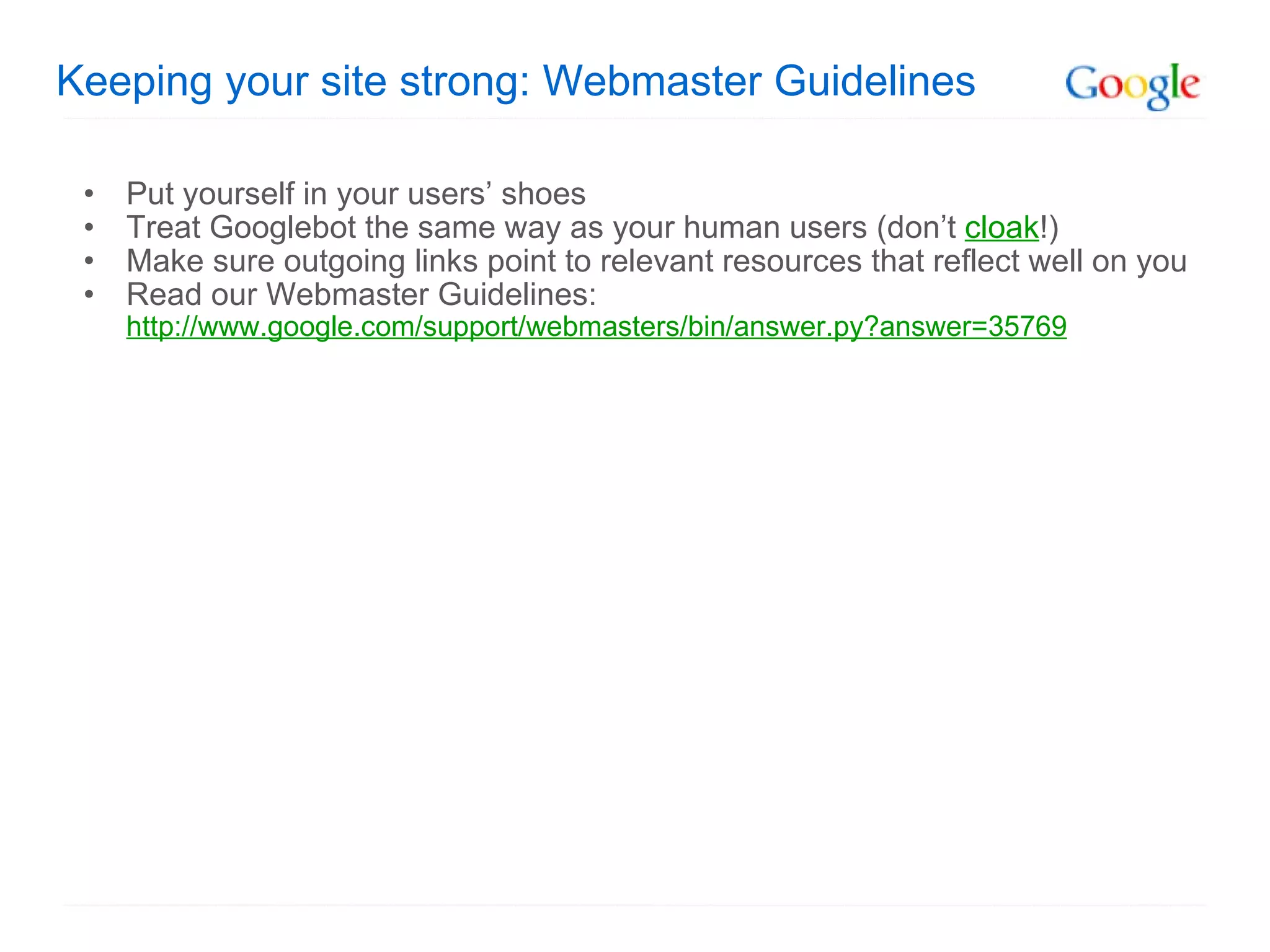 Keeping your site strong: Webmaster Guidelines Put yourself in your users’ shoes Treat Googlebot the same way as your human users (don’t  cloak !) Make sure outgoing links point to relevant resources that reflect well on you Read our Webmaster Guidelines: http://www.google.com/support/webmasters/bin/answer.py?answer=35769 