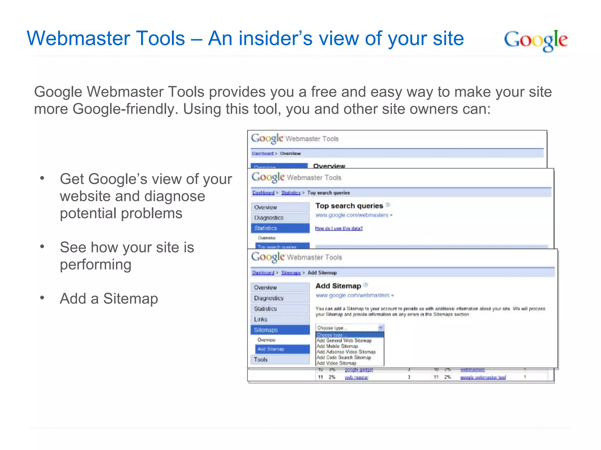 Webmaster Tools – An insider’s view of your site Google Webmaster Tools provides you a free and easy way to make your site more Google-friendly. Using this tool, you and other site owners can: Get Google’s view of your website and diagnose potential problems See how your site is performing Add a Sitemap 