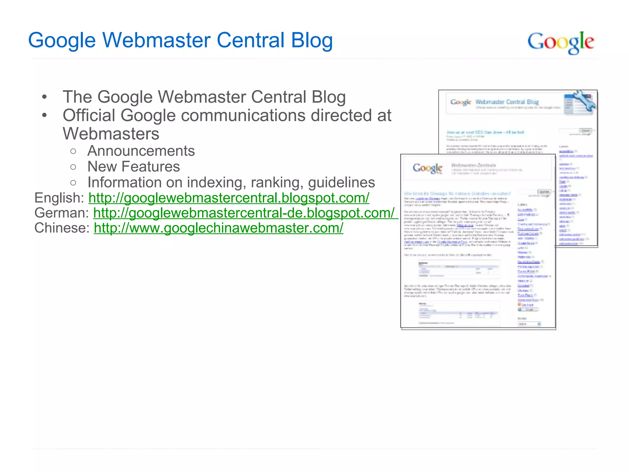 Google Webmaster Central Blog The Google Webmaster Central Blog Official Google communications directed at Webmasters  Announcements New Features Information on indexing, ranking, guidelines English:  http://googlewebmastercentral.blogspot.com/   German:  http://googlewebmastercentral-de.blogspot.com/  Chinese:  http://www.googlechinawebmaster.com/ 