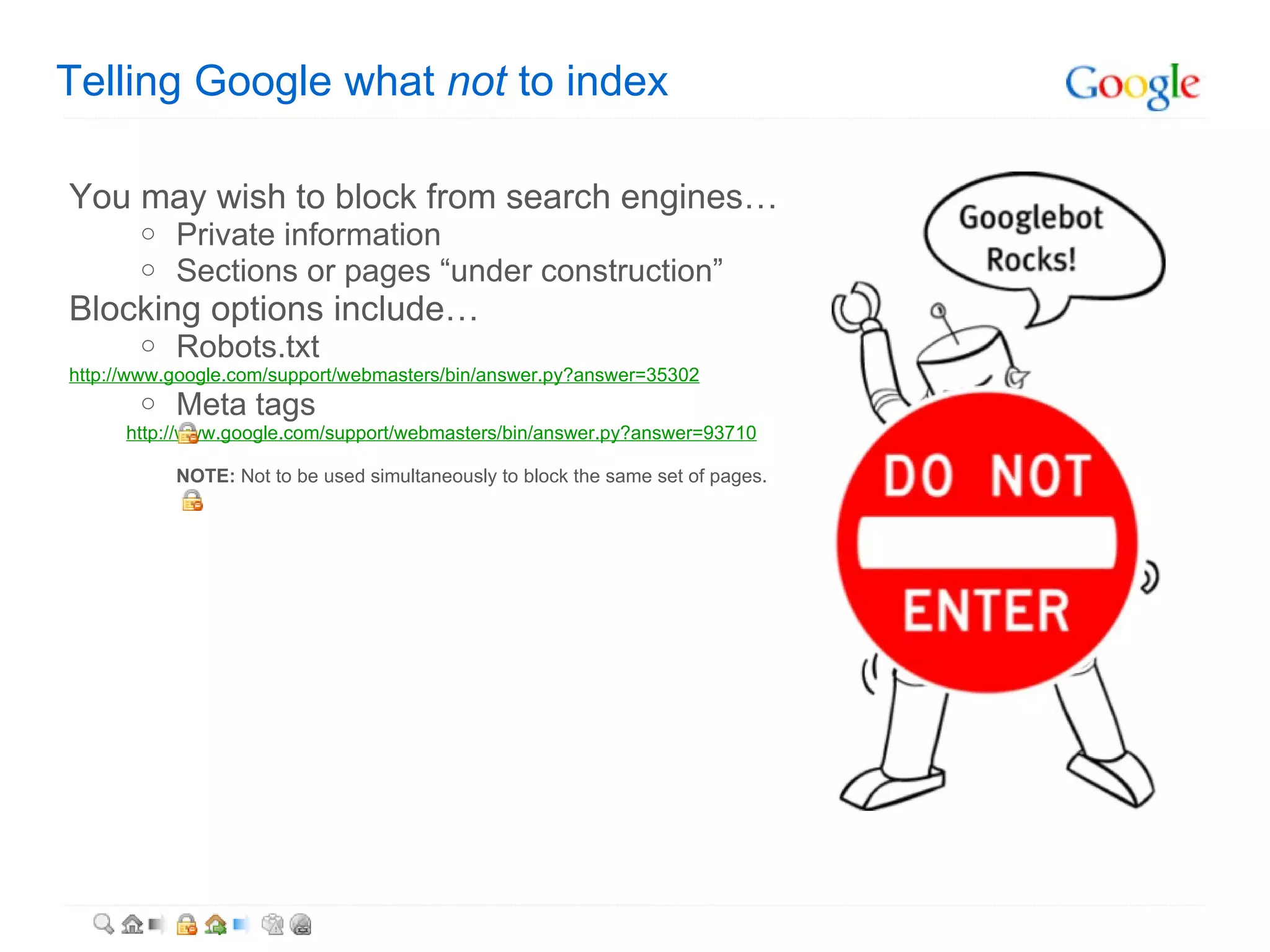 Telling Google what  not  to index You may wish to block from search engines… Private information Sections or pages “under construction” Blocking options include… Robots.txt  http://www.google.com/support/webmasters/bin/answer.py?answer=35302 Meta tags http://www.google.com/support/webmasters/bin/answer.py?answer=93710 NOTE:  Not to be used simultaneously to block the same set of pages. 