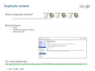 Duplicate content What is duplicate content? Example: article and printer version of the site Best practices: 301s Preferred domain feature Robots.txt file For more helpful tips: http://googlewebmastercentral.blogspot.com/2008/09/demystifying-duplicate-content-penalty.html   