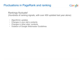 Fluctuations in PageRank and ranking Rankings fluctuate!  (Hundreds of ranking signals, with over 450 updated last year alone) Algorithmic updates Changes in your site’s contents Changes in other sites’ contents Violation of Google Webmaster Guidelines 