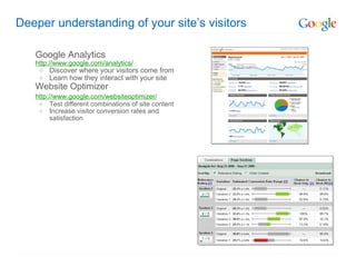 Deeper understanding of your site’s visitors Google Analytics http://www.google.com/analytics/ Discover where your visitors come from Learn how they interact with your site Website Optimizer http://www.google.com/websiteoptimizer/   Test different combinations of site content Increase visitor conversion rates and satisfaction 