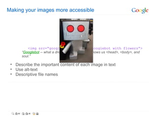 Making your images more accessible   <img src=“googlebot.jpg” alt=“googlebot with flowers”> “ Googlebot  -- what a dreamboat. It's like he knows us <head>, <body>, and soul.” Describe the important content of each image in text Use alt-text Descriptive file names  