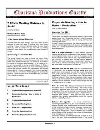 Charisma Productions Gazette
Volume 3, Issue 8                                                                                                        August 2011


7 Offsite Meeting Mistakes to                                        Corporate Meeting - How to
Avoid!                                                               Make It Productive
                                                                     How to Make it Work
Avoid at all Cost
                                                                     Improving Your ROI
Mistakes Not to Make                                                 Charisma Productions Network
Charisma Productions Network
                                                                     Do you think that attending a corporate meeting is a complete
                                                                     waste of your time? Do you feel that you'd rather finish your
1) Not Having a Clear Objective                                      overwhelming workload than listen to boring, self important
                                                                     company executives?
I cannot stress this hard enough. If you don't have a clear          It doesn't have to be that way. We spend a large part of our
objective of what you want to achieve from your offsite              work life interacting with others. It takes no effort to pick up a
meeting, it’s easy for anything to go astray. Be clear about         phone, but a face to face meeting with clients needs at least
what you want to achieve or you will end up wasting                  some preparation.
everyone's time, energy and not mentioning, your company's
money!
                                                                     Cut to a larger scenario – a high powered corporate
2) Choosing an Unsuitable Site                                       meeting, and whoa, the hackles start to rise already! Planning
                                                                     a meeting contributes nearly as much to its success as the
The venue chosen can make or break the event! When                   actual goings-on itself. If you’ve got a big meeting ahead of
choosing the site, bear in mind what you want to achieve and         you, don’t put off thinking about it till the previous weekend.
at the same time know what you can spend on. If you have             There’s a lot more to planning a meeting than planning to
the budget to bring your team overseas - by all means do so,         meet (and no, we’re not sounding corny on purpose). Here
we are surrounded by many beautiful islands in Bintan,               are some of the most important things to do:
Malaysia, Batam, Indonesia. If you have more money - bring
them to Bali, Phuket, Vietnam and even Macau! With budget            Set your eyes on the goal – Oh no, not that wretched
airlines aplenty - there is no excuse. If not, there are plenty of   “g” word again. It’s an annual company review; what other
venues that you can choose from in Singapore. Choose city            goal is there to think about, you ask. But scratch the surface
locations if your company is not located there and vice versa        a bit, and you’ll see the finer points – is it just an annual
- for a change of scenery.                                           performance roundup, or do you wish to lay the groundwork
                                                                     for future initiatives? If the past year has been rough, are we
                                                                     talking tough decisions? What is the intended outcome of the
                                              continued on page 2    meeting? Get the objectives straight, and you’ve got step one
                                                                     of the agenda out of the way.

INSIDE THIS ISSUE                                                    Make the invite list – it’s a great idea to invite an outsider
                                                                     for at least part of a company meeting – the novelty usually
                                                                     provides a welcome relief, and could also infuse a fresh
1      7 Offsite Meeting Mistakes to Avoid                           perspective. When you’re planning a meeting, pay attention
                                                                     to the roles people are expected to play – try to make sure
1      Corporate Meeting – How to Make it                            everyone feels involved. Taking help from your staff and
       Productive                                                    assigning them specific responsibilities during the meeting
                                                                     will take a load off your back.
2      7 Offsite Meetings Cont
                                                                     Balance the agenda – An annual conference is
3      Corporate Meeting Cont                                        something to look forward to, but it won’t be that unless the
                                                                     agenda includes some entertainment or non-work activities.
4      From Our IT Department                                        In the hurly burly of planning your corporate meeting, don’t
                                                                     forget to design the after-hours events. While most people
5      From Our Executive Chef                                       are happy to simply party, it might be a better idea to include
                                                                     a team based activity, something that people don’t usually get
6      From Our Executive Chef Cont
                                                                     to do during their normal routine.
                                                                     Of course, planning a meeting that’s high on style is of no
                                                                     use, if you don’t have the resources to fund it. The budget


                                                             Newsletter 1
 