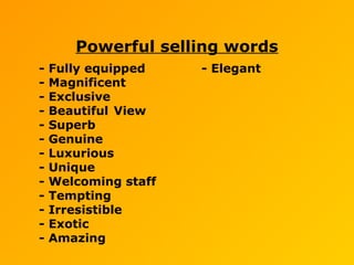 Powerful selling words
- Fully equipped - Elegant
- Magnificent
- Exclusive
- Beautiful View
- Superb
- Genuine
- Luxurious
- Unique
- Welcoming staff
- Tempting
- Irresistible
- Exotic
- Amazing
 