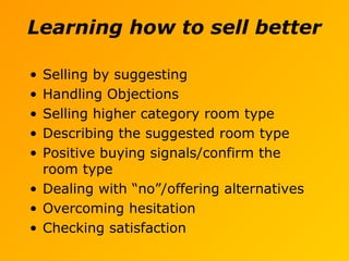 Learning how to sell better
• Selling by suggesting
• Handling Objections
• Selling higher category room type
• Describing the suggested room type
• Positive buying signals/confirm the
room type
• Dealing with “no”/offering alternatives
• Overcoming hesitation
• Checking satisfaction
 