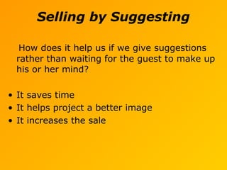 Selling by Suggesting
How does it help us if we give suggestions
rather than waiting for the guest to make up
his or her mind?
• It saves time
• It helps project a better image
• It increases the sale
 