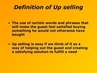• The use of certain words and phrases that
will make the guest feel satisfied buying
something he would not otherwise have
bought
• Up selling is easy if we think of it as a
way of helping out the guest and creating
a satisfying solution to fulfill a need
Definition of Up selling
 