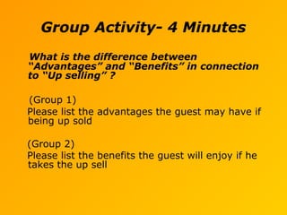 Group Activity- 4 Minutes
What is the difference between
“Advantages” and “Benefits” in connection
to “Up selling” ?
(Group 1)
Please list the advantages the guest may have if
being up sold
(Group 2)
Please list the benefits the guest will enjoy if he
takes the up sell
 