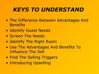 KEYS TO UNDERSTAND
• The Difference Between Advantages And
Benefits
• Identify Guest Needs
• Screen The Needs
• Identify The Right Room
• Use The Advantages And Benefits To
Influence The Sell
• Find The Selling Triggers
• Introducing Upselling
 