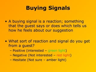 Buying Signals
• A buying signal is a reaction; something
that the guest says or does which tells us
how he feels about our suggestion
• What sort of reaction and signal do you get
from a guest?
– Positive (interested – green light)
– Negative (Not interested – red light)
– Hesitate (Not sure – amber light)
 