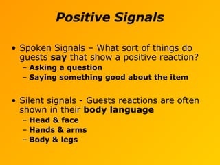 Positive Signals
• Spoken Signals – What sort of things do
guests say that show a positive reaction?
– Asking a question
– Saying something good about the item
• Silent signals - Guests reactions are often
shown in their body language
– Head & face
– Hands & arms
– Body & legs
 
