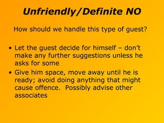 Unfriendly/Definite NO
How should we handle this type of guest?
• Let the guest decide for himself – don’t
make any further suggestions unless he
asks for some
• Give him space, move away until he is
ready; avoid doing anything that might
cause offence. Possibly advise other
associates
 