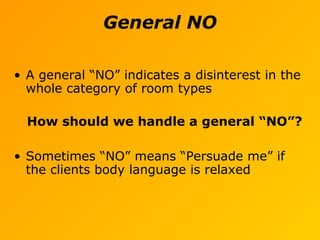 General NO
• A general “NO” indicates a disinterest in the
whole category of room types
How should we handle a general “NO”?
• Sometimes “NO” means “Persuade me” if
the clients body language is relaxed
 