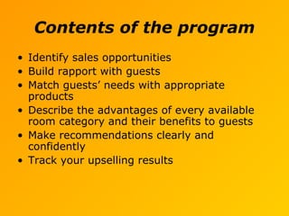 Contents of the program
• Identify sales opportunities
• Build rapport with guests
• Match guests’ needs with appropriate
products
• Describe the advantages of every available
room category and their benefits to guests
• Make recommendations clearly and
confidently
• Track your upselling results
 