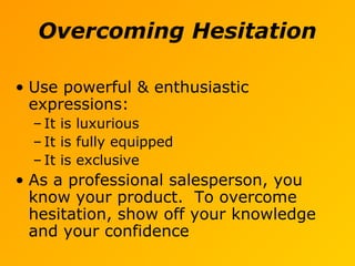Overcoming Hesitation
• Use powerful & enthusiastic
expressions:
– It is luxurious
– It is fully equipped
– It is exclusive
• As a professional salesperson, you
know your product. To overcome
hesitation, show off your knowledge
and your confidence
 
